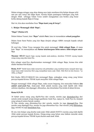 3
Dalam minggu-minggu yang akan datang saya ingin membawa kita belajar dengan teliti
satu per satu isinya doa Bapa Kami. Kerana begitu pentingnya hubungan yang baik
dengan Allah sehingga Tuhan Yesus sendiri mengajarkan cara berdoa yang benar
ketika datang kepada Bapa di Sorga.
Hari ini, kita akan membahas frasa “Bapa kami yang di Sorga”.
1. Belajar Memanggil Allah ‘Bapa’.
“Bapa” (Matius 6:9)
Dalam bahasa Yunani, kata “Bapa” adalah Pater, kata ini menandakan sebuah panggilan.
Dalam Surat Surat Paulus yang lain Bapa dirujuk sebagai ABBA merujuk kepada sebuah
hubungan
Di awal doa, Tuhan Yesus mengajar kita untuk memanggil Allah sebagai Bapa, di mana
kata “Bapa” ini menunjukkan ada ikatan kekeluargaan intim antara Allah dengan umat-
Nya
Mazmur 103:13 Seperti bapa sayang kepada anak-anaknya, demikian TUHAN sayang kepada
orang-orang yang takut akan Dia.
Kita sebagai umat-Nya diperkenankan memanggil Allah sebagai Bapa, kerana kita telah
dilahir barukan Roh Kudus
Roma. 8:15 “Sebab kamu tidak menerima roh perbudakan yang membuat kamu menjadi takut lagi,
tetapi kamu telah menerima Roh yang menjadikan kamu anak Allah. Oleh Roh itu kita berseru: "ya
Abba, ya Bapa!"
Roh Kudus MELAYAKKAN kita memanggil Bapa, sedangkan orang orang yang belum
percaya kepada Kristus TIDAK layak menyebut Allah sebagai Bapa.
Dengan memanggil Allah sebagai Bapa, maka secara langsung, kita menyedari bahawa kita
adalah anak-anak-Nya. Anak-anak Allah adalah mereka yang telah dipilih oleh Allah
sebelum dijadikan, lalu dipanggil, dibenarkan, dan dimuliakan-Nya kelak di dalam Kristus
Roma 8:29-30
30 Sebab semua orang yang dipilih-Nya dari semula, mereka juga ditentukan-Nya dari
semula untuk menjadi serupa dengan gambaran Anak-Nya, supaya Ia, Anak-Nya itu, menjadi
yang sulung di antara banyak saudara.
30 Dan mereka yang ditentukan-Nya dari semula, mereka itu juga dipanggil-Nya. Dan
mereka yang dipanggil-Nya, mereka itu juga dibenarkan-Nya. Dan mereka yang dibenarkan-
Nya, mereka itu juga dimuliakan-Nya.
Di sini, kita belajar yang disebut anak-anak Allah adalah HANYA mereka yang telah dipilih
Allah untuk percaya kepada Kristus. Orang-orang yang belum atau bahkan menolak untuk
percaya kepada Kristus TIDAK layak disebut anak-anak Allah.
 