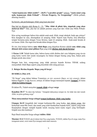 5
“umat kepunyaan Allah sendiri” – (KJV) "a peculiar people" ertinya, "suatu umat yang
unik, kepunyaan Allah Pribadi" - Private Property, No Trespassing!" (Milik pribadi,
dilarang masuk!).
Itu bererti, ada perlindungan Allah yang kuat atas kita!
Dan hal ini dijamin oleh Roma 8 : 31, "Jika Allah di pihak kita, siapakah yang akan
melawan kita?" Dan, jika hal ini adalah jaminan yang kuat dari Allah atas Milik Pribadi-
Nya
Kita sering mendengar bahwa kita adalah anak-anak Allah, tetapi tahukah Anda apa ertinya?
Kita diangkat ke atas, ditempatkan di samping Allah. Seperti kata Paulus, kita diberikan
tempat bersama-sama dengan Yesus Kristus, tepat di samping Allah. Anak-anak berada di
sisi kanan Allah. Dia ingin kita berada dekat dengan-Nya.
Di sini, kita belajar bahwa satu Allah Bapa yang diajarkan Kristus adalah satu Allah yang
diimani oleh semua umat pilihan-Nya yang telah ditebus oleh darah Kristus!
1 Petrus 1:18 “Sebab kamu tahu, bahwa kamu telah ditebus dari cara hidupmu yang sia-sia
yang kamu warisi dari nenek moyangmu itu bukan dengan barang yang fana, bukan pula
dengan perak atau emas,”
Dengan kata lain, orang-orang yang tidak percaya kepada Kristus TIDAK sedang
menyembah Allah Bapa seperti yang disembah oleh orang percaya.
3. Belajar Berdoa Kepada ‘Bapa yang di Sorga’.
DI SORGA (Mat. 6:9)
“Di Sorga” yang dalam bahasa Yunaninya en tois ouranois (baca: en tois uranois; dalam
bahasa Inggeris: in the heaven; ertinya: di dalam Sorga) menunjuk kepada “tempat” di mana
Allah bertakhta/tinggal.
Di dalam PL, Yakub menyebut rumah Allah sebagai sorga
Kejadian 28:17 “Ia takut dan berkata: "Alangkah dahsyatnya tempat ini. Ini tidak lain dari rumah
Allah, ini pintu gerbang sorga”
Musa menyamakan Sorga sebagai tempat kediaman Allah yang kudus
Ulangan 26:15 Jenguklah dari tempat kediaman-Mu yang kudus, dari dalam sorga, dan
berkatilah umat-Mu Israel, dan tanah yang telah Kauberikan kepada kami, seperti yang telah
Kaujanjikan dengan sumpah kepada nenek moyang kami--suatu negeri yang berlimpah-
limpah susu dan madunya."
Raja Daud menyebut Sorga sebagai takhta Allah
Mazmur 11:4 TUHAN ada di dalam bait-Nya yang kudus; TUHAN, takhta-Nya di sorga; mata-Nya
mengamat-amati, sorot mata-Nya menguji anak-anak manusia.
 