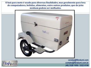 O baú para moto é usado para diversas finalidades, mas geralmente para leva
de computadores, bebidas, alimentos, entre outros produtos, que de jeito
nenhum podem ser molhados.

vendas@fibralumi.com
contato@fibralumi.com.br
(49) 3328 1050 / 3322 6156

 