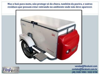 Mas o baú para moto, não protege só da chuva, também da poeira, e outros
resíduos que possam estar entrando no ambiente onde não deve aparecer.

vendas@fibralumi.com
contato@fibralumi.com.br
(49) 3328 1050 / 3322 6156

 