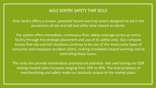 AISLE SENTRY: SAFETY THAT SELLS 
Aisle Sentry offers a unique, patented hazard warning system designed to aid in the prevention of slip-and-fall and other aisle related accidents. 
The system offers immediate, continuous floor safety coverage across an entire facility through the strategic placement and use of its safety units. Our company knows that slip-and-fall situations continue to be one of the most costly types of consumer and employee accident claims, making immediate hazard warning vital to controlling these losses. 
The units also provide tremendous promotional potential. Ads used during our QSR testing created sales increases ranging from 20% to 40%. The dual purposes of merchandising and safety make our products unique to the market place.  