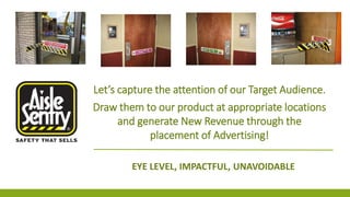 Let’s capture theattentionof ourTarget Audience. 
Drawthemto ourproductat appropriatelocationsand generateNew Revenuethroughthe 
placementof Advertising! 
EYE LEVEL, IMPACTFUL, UNAVOIDABLE  