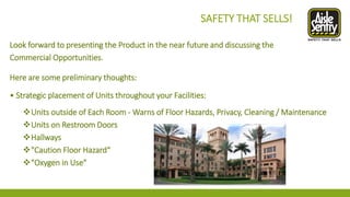 Look forward to presenting the Product in the near future and discussing the 
Commercial Opportunities. 
Here are some preliminary thoughts: 
• Strategic placement of Units throughout your Facilities: 
Units outside of Each Room -Warns of Floor Hazards, Privacy, Cleaning / Maintenance 
Units on Restroom Doors 
Hallways 
"Caution Floor Hazard“ 
"Oxygen in Use" 
SAFETY THAT SELLS!  