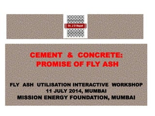 CEMENT & CONCRETE:
PROMISE OF FLY ASH
FLY ASH UTILISATION INTERACTIVE WORKSHOP
11 JULY 2014, MUMBAI
MISSION ENERGY FOUNDATION, MUMBAI
 