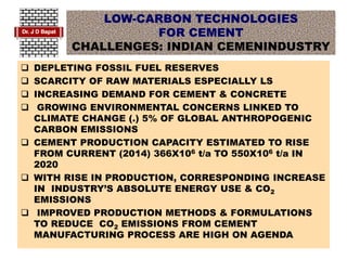LOW-CARBON TECHNOLOGIES
FOR CEMENT
CHALLENGES: INDIAN CEMENINDUSTRY
 DEPLETING FOSSIL FUEL RESERVES
 SCARCITY OF RAW MATERIALS ESPECIALLY LS
 INCREASING DEMAND FOR CEMENT & CONCRETE
 GROWING ENVIRONMENTAL CONCERNS LINKED TO
CLIMATE CHANGE (.) 5% OF GLOBAL ANTHROPOGENIC
CARBON EMISSIONS
 CEMENT PRODUCTION CAPACITY ESTIMATED TO RISE
FROM CURRENT (2014) 366X106 t/a TO 550X106 t/a IN
2020
 WITH RISE IN PRODUCTION, CORRESPONDING INCREASE
IN INDUSTRY’S ABSOLUTE ENERGY USE & CO2
EMISSIONS
 IMPROVED PRODUCTION METHODS & FORMULATIONS
TO REDUCE CO2 EMISSIONS FROM CEMENT
MANUFACTURING PROCESS ARE HIGH ON AGENDA
 