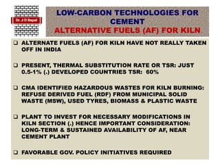 LOW-CARBON TECHNOLOGIES FOR
CEMENT
ALTERNATIVE FUELS (AF) FOR KILN
 ALTERNATE FUELS (AF) FOR KILN HAVE NOT REALLY TAKEN
OFF IN INDIA
 PRESENT, THERMAL SUBSTITUTION RATE OR TSR: JUST
0.5-1% (.) DEVELOPED COUNTRIES TSR: 60%
 CMA IDENTIFIED HAZARDOUS WASTES FOR KILN BURNING:
REFUSE DERIVED FUEL (RDF) FROM MUNICIPAL SOLID
WASTE (MSW), USED TYRES, BIOMASS & PLASTIC WASTE
 PLANT TO INVEST FOR NECESSARY MODIFICATIONS IN
KILN SECTION (.) HENCE IMPORTANT CONSIDERATION:
LONG-TERM & SUSTAINED AVAILABILITY OF AF, NEAR
CEMENT PLANT
 FAVORABLE GOV. POLICY INITIATIVES REQUIRED
 