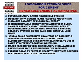 LOW-CARBON TECHNOLOGIES
FOR CEMENT
RENEWABLE ENERGY ALTERNATIVES
 FUTURE: SOLAR PV & WIND POWER HOLD PROMISE
 MODERN 1 MTPA CEMENT PLANT REQUIRES ABOUT 15 MW
INSTALLED CAPACITY OF ELECTRICAL ENERGY
 HIGHER RENEWABLE ENERGY RATES ACHIEVED IF OLDER,
SMALLER CAPACITY WIND TURBINES ARE REPLACED BY
MODERN HIGHER CAPACITY WIND TURBINES & ERECTING
SOLAR PV SYSTEMS ON THE SAME SITE. EXAMPLE: USED
MINES
 WIND & SOLAR POWER HAVE ADVANTAGE OF ‘BANKING’ &
‘WHEELING’: FEEDING POWER INTO THE NATIONAL
ELECTRICITY GRID AT ONE LOCATION (BANKING), TO USE IT
LATER AT DIFFERENT LOCATION (WHEELING)
 MAJOR REASON FOR VERY FEW SOLAR PV INSTALLATIONS IS
PRICE CONSTRAINT & REQUIREMENT OF LARGE AREA
 PRESENT SOLAR PV POWER IS NEARLY THREE TIMES COSTLIER
IN COMPARISON WITH COAL BASED POWER
 