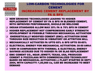 LOW-CARBON TECHNOLOGIES FOR
CEMENT
INCREASING CEMENT REPLACEMENT BY
FA & BFS
 NEW GRINDING TECHNOLOGIES LEADING TO HIGHER
REPLACEMENT OF CEMENT BY FA & BFS IN BLENDED CEMENT,
WITH IMPROVED PERFORMANCE, SHOULD BE WELCOME
 INDIAN STANDARDS ALLOW MAX 35% FA & 70% BFS IN CEMENT
 HIGHER REPLACEMENT NOT COMPROMISING EARLY STRENGTH
DEVELOPMENT IS POSSIBLE THROUGH MECHANICAL ACTIVATION
 ENERGETICALLY MODIFIED CEMENT (EMC): ACTIVATION DONE
THROUGH SIZE REDUCTION IN VIBRATORY OR ATTRITION MILL
 MECHANICALLY ACTIVATED FA UPTO 65% & BFS UPTO 50-85%
 ELECTRICAL ENERGY FOR MECHANICAL ACTIVATION: 30-50 kWh/t
 VIEW IN COMPARISON WITH THERMAL & ELECTRICAL ENERGY
SAVINGS ACCRUED DUE TO HIGHER FA OR SLAG REPLACEMENT
 EMC CEMENT CO., NEAR JEWETT, TEXAS, USA, PRODUCES
CEMENT & POZZOLANA WITH COMMERCIALIZED TECHNOLOGY
BASED ON MECHANICAL ACTIVATION (.) PLANT STARTED IN SEPT.
2004, WITH CAPACITY: 1,50,000 t/a, CAN BE INCREASED TO MEET
DEMAND
 