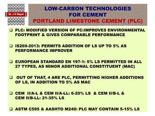 LOW-CARBON TECHNOLOGIES
FOR CEMENT
PORTLAND LIMESTONE CEMENT (PLC)
 PLC: MODIFIED VERSION OF PC:IMPROVES ENVIRONMENTAL
FOOTPRINT & GIVES COMPARABLE PERFORMANCE
 IS269-2013: PERMITS ADDITION OF LS UP TO 5% AS
PERFORMANCE IMPROVER
 EUROPEAN STANDARD EN 197-1: 5% LS PERMITTED IN ALL
27 TYPES, AS MINOR ADDITIONAL CONSTITUENT (MAC)
 OUT OF THAT, 4 ARE PLC, PERMITTING HIGHER ADDITIONS
OF LS, IN ADDITION TO 5% AS MAC
 CEM II/A-L & CEM II/A-LL: 6-20% LS & CEM II/B-L &
CEM II/B-LL: 21-35% LS
 ASTM C595 & AASHTO M240: PLC MAY CONTAIN 5-15% LS
 
