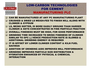 LOW-CARBON TECHNOLOGIES
FOR CEMENT
MANUFACTURING PLC
 CAN BE MANUFACTURED AT ANY PC MANUFACTURING PLANT
 CRUSHED & DRIED LS WEIGH-FED TO FINISH MILL ALONG WITH
CLINKER & GYPSUM
 LS, BEING SOFTER, IS MORE EASILY GROUND THAN HARDER
CLINKER & GETS CONCENTRATED IN FINE PARTICLE FRACTION
 OVERALL FINENESS MUST BE HIGH, FOR GOOD PERFORMANCE
 GRINDING TIME INCREASED TO BRING FINENESS OF CLINKER
SIMILAR TO OPC (.) HENCE PRODUCTION RATE IS SLOWED &
ADDITIONAL GRINDING ENERGY IS REQUIRED
 IT IS OFFSET BY LOWER CLINKER CONTENT & KILN FUEL
SAVINGS
 ADDITION OF GRINDING AIDS IMPROVES MILL PERFORMANCE
 GRINDING IMPROVES PARTICLE SIZE DISTRIBUTION &
HYDRATION ENHANCED BY PHYSICAL & CHEMICAL
INTERACTION
 