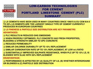 LOW-CARBON TECHNOLOGIES
FOR CEMENT
PORTLAND LIMESTONE CEMENT (PLC)
SUMMARY
 LS CEMENTS HAVE BEEN USED IN MANY COUNTRIES SINCE 1960’S & EU CEM II/A 6
TO 20% LS CEMENTS ARE THE LARGEST SINGLE TYPE OF CEMENT CURRENTLY
PRODUCED IN EUROPEAN COUNTRIES
 LS FINENESS & PARTICLE SIZE DISTRIBUTION ARE KEY PARAMETRS
ADVANTAGES:
 PLC RESULTS IN REDUCED GHG EMISSIONS
 WHEN PROPERLY OPTIMISED, PLC CONCRETE HAS FRESH PROPERTIES,
BLEEDING & STRENGTH SIMILAR TO OPC CONCRETE
 REDUCED PERMEABILITY
 SIMILAR CHLORIDE DURABILITY UP TO 15% REPLACEMENT
 SIMILAR CARBONATION RATE UP TO 15% REPLACEMENT, AT LOW w/c RATIO
 SUBSTANTIALLY IMPROVED SULPHATE RESISTANCE, WHEN PLC UP TO 15% LS, IS
BLENDED WITH SLAG WITH 50% REPLACEMENT
DISADVANTAGE:
 PERFORMANCE IS AFFECTED BY (A) QUALITY OF LS, (B) WHETHER INTERGROUND
OR BLENDED & (C) PARTICLE SIZE DISTRIBUTION
 