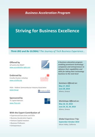 Striving for Business Excellence 
Think BIG and Be GLOBAL! The Journey of Tech Business Experience…
Business Acceleration Program
Offered by
UP and to the RIGHT
www.up‐andtothe‐right.com
Endorsed by
Corallia Clusters Initiative
www.corallia.org
HSIA – Hellenic Semiconductor Industry Association
www.hsia.gr
Sponsored by
7L Capital Advisors
www.7lcp.com
With the Expert Contribution of
• Experienced Executives and CEOs
• Business Acceleration Experts
• Venture Capital Investors
• Business Professors
• Entrepreneurs
Seminars Offered on:
May 17, 2010
June 28 ,2010
Athens, Greece
Workshops Offered on:
May 18, 19, 2010
June 24, 25, 29, 2010
Athens, Greece
Global Experience Trip:
September‐October 2010
Silicon Valley, California
A business education program 
enabling prominent technology 
companies and entrepreneurs to 
advance their capabilities and 
skills for taking their technology 
business to the next level
 