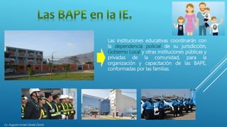 Lic. Augusto Ismael Zavala Osorio
Las instituciones educativas coordinarán con
la dependencia policial de su jurisdicción,
Gobierno Local y otras instituciones públicas y
privadas de la comunidad, para la
organización y capacitación de las BAPE,
conformadas por las familias.