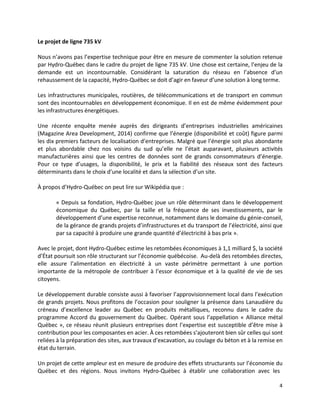 4
Le projet de ligne 735 kV
Nous n’avons pas l’expertise technique pour être en mesure de commenter la solution retenue
par Hydro-Québec dans le cadre du projet de ligne 735 kV. Une chose est certaine, l’enjeu de la
demande est un incontournable. Considérant la saturation du réseau en l’absence d’un
rehaussement de la capacité, Hydro-Québec se doit d’agir en faveur d’une solution à long terme.
Les infrastructures municipales, routières, de télécommunications et de transport en commun
sont des incontournables en développement économique. Il en est de même évidemment pour
les infrastructures énergétiques.
Une récente enquête menée auprès des dirigeants d’entreprises industrielles américaines
(Magazine Area Development, 2014) confirme que l’énergie (disponibilité et coût) figure parmi
les dix premiers facteurs de localisation d’entreprises. Malgré que l’énergie soit plus abondante
et plus abordable chez nos voisins du sud qu’elle ne l’était auparavant, plusieurs activités
manufacturières ainsi que les centres de données sont de grands consommateurs d’énergie.
Pour ce type d’usages, la disponibilité, le prix et la fiabilité des réseaux sont des facteurs
déterminants dans le choix d’une localité et dans la sélection d’un site.
À propos d’Hydro-Québec on peut lire sur Wikipédia que :
« Depuis sa fondation, Hydro-Québec joue un rôle déterminant dans le développement
économique du Québec, par la taille et la fréquence de ses investissements, par le
développement d’une expertise reconnue, notamment dans le domaine du génie-conseil,
de la gérance de grands projets d’infrastructures et du transport de l’électricité, ainsi que
par sa capacité à produire une grande quantité d’électricité à bas prix ».
Avec le projet, dont Hydro-Québec estime les retombées économiques à 1,1 milliard $, la société
d’État poursuit son rôle structurant sur l’économie québécoise. Au-delà des retombées directes,
elle assure l’alimentation en électricité à un vaste périmètre permettant à une portion
importante de la métropole de contribuer à l’essor économique et à la qualité de vie de ses
citoyens.
Le développement durable consiste aussi à favoriser l’approvisionnement local dans l’exécution
de grands projets. Nous profitons de l’occasion pour souligner la présence dans Lanaudière du
créneau d’excellence leader au Québec en produits métalliques, reconnu dans le cadre du
programme Accord du gouvernement du Québec. Opérant sous l’appellation « Alliance métal
Québec », ce réseau réunit plusieurs entreprises dont l’expertise est susceptible d’être mise à
contribution pour les composantes en acier. À ces retombées s’ajouteront bien sûr celles qui sont
reliées à la préparation des sites, aux travaux d’excavation, au coulage du béton et à la remise en
état du terrain.
Un projet de cette ampleur est en mesure de produire des effets structurants sur l’économie du
Québec et des régions. Nous invitons Hydro-Québec à établir une collaboration avec les
 