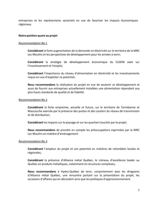 5
entreprises et les représentants sectoriels en vue de favoriser les impacts économiques
régionaux.
Notre position quant au projet
Recommandation No 1
Considérant la forte augmentation de la demande en électricité sur le territoire de la MRC
Les Moulins et les perspectives de développement pour les années à venir;
Considérant la stratégie de développement économique du CLDEM axée sur
l’investissement et l’emploi;
Considérant l’importance du réseau d’alimentation en électricité et les investissements
requis en vue d’exploiter ce potentiel;
Nous recommandons la réalisation du projet en vue de soutenir ce développement et
aussi de fournir aux entreprises actuellement installées une alimentation répondant aux
plus hauts standards de qualité et de fiabilité.
Recommandation No 2
Considérant la forte empreinte, actuelle et future, sur le territoire de Terrebonne et
Mascouche exercée par la présence des postes et des couloirs du réseau de transmission
et de distribution;
Considérant les impacts sur le paysage et sur les quartiers touchés par le projet;
Nous recommandons de prendre en compte les préoccupations exprimées par la MRC
Les Moulins en matière d’aménagement.
Recommandation No 3
Considérant l’ampleur du projet et son potentiel en matières de retombées locales et
régionales;
Considérant la présence d’Alliance métal Québec, le créneau d’excellence leader au
Québec en produits métalliques, notamment en structures complexes;
Nous recommandons à Hydro-Québec de tenir, conjointement avec les dirigeants
d’Alliance métal Québec, une rencontre portant sur la présentation du projet, les
occasions d’affaires qui en découlent ainsi que les politiques d’approvisionnement.
 