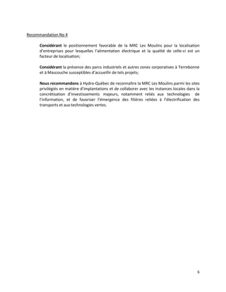 6
Recommandation No 4
Considérant le positionnement favorable de la MRC Les Moulins pour la localisation
d’entreprises pour lesquelles l’alimentation électrique et la qualité de celle-ci est un
facteur de localisation;
Considérant la présence des parcs industriels et autres zones corporatives à Terrebonne
et à Mascouche susceptibles d’accueillir de tels projets;
Nous recommandons à Hydro-Québec de reconnaître la MRC Les Moulins parmi les sites
privilégiés en matière d’implantations et de collaborer avec les instances locales dans la
concrétisation d’investissements majeurs, notamment reliés aux technologies de
l’information, et de favoriser l’émergence des filières reliées à l’électrification des
transports et aux technologies vertes.
 