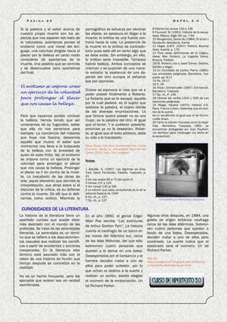 P á g i n a   2 3                                                                                         B A P E L     2 .0


Si la palabra y el saber acerca de        pornográfico se esfuerza por eliminar               8 Véanse los versos 130 a 136
                                                                                              9 Foucault, M. (1991): Historia de la sexua-
nuestra propia muerte son los as-         las elipsis, se apresura en llegar a la
                                                                                              lidad. México, Siglo XXI, pp. 7-64
pectos que nos separan del resto de       muerte; lo erótico es una fuerza con-               10 Rougemont, Denis de (1984): El amor y
la naturaleza, podríamos pensar el        traria hacia la vida. La presencia de               Occidente. Barcelona, Kairos
erotismo como una moral del len-          la muerte en lo erótico es contradic-               11 Hegel, G.W.F. (1947): Poética, Buenos
                                                                                              Aires, Austral, p. 175
guaje, una voluntad dirigida hacia el     toria pues está allí en tanto algo que              12 Para estas definiciones de lo trágico,
placer por la belleza en tanto modo       se debe evitar. Sin embargo, sin ella,              véase Max Pohlenz, La tragedia Greca.
consciente de apartarnos de la            lo erótico sería imposible. Tampoco                 Brescia, Paideia,
muerte. Una palabra que se controla       habría belleza. Ambos conceptos se                  1978. Pohlenz cita a Josef Corner, Goethe,
                                                                                              Schiller y Hegel
y se desenvuelve para apartarnos          imbrican y se suponen de una mane-                  13 En Chordelos de Laclos, Pierre (1989):
del final.                                ra extraña: la existencia de uno de-                Las amistades peligrosas. Barcelona, Tus-
                                          pende del otro aunque el esfuerzo                   quets, pp. 9-17
                                          sea por oponerse.                                   14 Pp. 16-17
                                                                                              15 P. 18
El erotismo se impone como                                                                    16 Arsan, Emmanuelle (1997): Emmanuel.
                                          Octave se equivoca si cree que va a                 Barcelona, Tusquets
un ejercicio de la voluntad
                                          poder poseer finalmente a Roberta.                  17 Op. cit., P. 149
para prolongar el placer                  La Roberta que se le escapa, aquella                18 Véanse las cartas LXXXI y CXIII de Las
                                          por la cual padece, es el sujeto que                relaciones peligrosas
que nos causa la belleza.                                                                     19 Réage, Pauline (1975): Histoire d’O.
                                          sostiene la palabra, el sujeto detrás               Paris, France Loisirs. Sabemos que el nom-
                                          de las diversas enunciaciones. Lo                   bre de la autora
Para que hayamos podido conocer           que Octave quiere poseer no es una                  es un seudónimo al igual que el de Emma-
la belleza, hemos tenido que ser          mujer, es la palabra del otro. Al igual             nuelle Arsan.
                                                                                              20 Tanto la edición francesa como la espa-
conscientes de su fugacidad, saber        que el lector. Y si pudieran poseerla,              ñola –Barcelona, Tusquets, 1983– se
que ella no nos pertenece para            entonces ya no la desearían. Rober-                 encuentran prologadas por Jean Paulhan:
siempre. La conciencia del instante       ta, al igual que el texto artístico, debe           «Le bonheur dans l’eclavage» (La dicha en
que huye nos fascina, deseamos            su vida a lo inacabado.                             la esclavitud).
aquello que muere; el saber que
moriremos nos lleva a la búsqueda         Elena Bossi, Los otros [comentado por Carlos
                                          Chernov]. Santa Fe, Universidad Nacional del
de la belleza con la ansiedad de
                                          Litoral, 2010. Foto: Tom Langdom
quien se sabe finito. Así, el erotismo
se impone como un ejercicio de la         Notas
voluntad para prolongar el placer
que nos causa la belleza. Prolongar       1 Bataille, G. (1997): Las lágrimas de Eros.
el placer es ir en contra de la muer-     Trad. David Fernández, España, Tusquets, p.
te. Lo inacabado de las obras de          41
                                          2 Ver los versos 60 a 70 del canto VI
arte, aquel elemento que permite la
                                          3 Versos 127 a 129
interpretación, que atrae sobre sí el     4 Ver versos 135 al 185
discurso de la crítica, es su defensa     5 La edición que estoy consultando es la de la
contra la muerte. De allí que lo defi-    editorial Sopena de 1940
                                          6 Op. cit., p. 127.
namos como erótico. Mientras lo                                                                    FOTOGRAFÍA DE FRANCESCA WOODMAN
                                          7 Op. cit., p. 127

 CURIOSIDADES DE LA LITERATURA
La historia de la literatura tiene un     En el año 1850, el genial Edgar                  Algunos años después, en 1884, una
apartado curioso que puede estar          Allan Poe escribe “Las aventuras                 goleta de origen británico naufraga
más asociado con el mundo de las          de Arthur Gordon Pym”. La historia               cerca de las islas atlánticas. Sobrevi-
profecías. Se trata de las serendipias                                                     ven cuatro personas que quedan a
                                          cuenta el naufragio de un barco en
literarias. La serendipia es un térmi-                                                     bordo de una balsa. Desesperados,
no que se refiere a los descubrimien-     los mares del Atlántico sur, cerca               deciden matar a uno de ellos para
tos casuales que realizan los científi-   de las Islas Malvinas, del que sólo              comérselo. La suerte indica que el
cos a partir de accidentes o acciones     sobreviven cuatro personas que                   asesinado será el cocinero. Un tal
inesperadas. En la literatura este        quedan a la deriva en una balsa.                 Richard Parker.
término está asociado más con el          Desesperados por el cansancio y el
relato de una historia de ficción que                                                      Más en:
                                          hambre deciden matar a uno de                    http://lenegaron27.blogspot.com/2008/12/
tiempo después se concretiza en la                                                         curiosidades-de-la-literatura-i.html
realidad.                                 ellos para poder subsistir, por lo
                                          que echan el destino a la suerte y
No es un hecho frecuente, pero los        realizan un sorteo, siendo elegido
ejemplos que existen son en verdad        el cocinero de la embarcación. Un
asombrosos.                               tal Richard Parker.
 