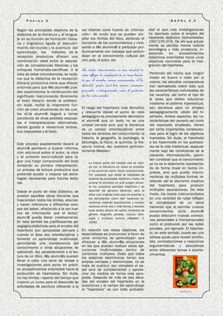 P á g i n a   3                                                                                        B A P E L   2 .0


Según los principales objetivos de la       vez Internet como fuente de informa-               dad el que más investigaciones
didáctica de la literatura y el lengua-     ción— de modo que se pueden am-                    ha aportado sobre el empleo del
je en su función de formación litera-       pliar los límites del libro, abriendo el           hipertexto didáctico (Schulmeister,
                                            horizonte de los conocimientos y moti-             1997:235-274). De ahí que actual-
ria y lingüística ligada al descubri-
                                            vando a l@s alumno@ a participar pro-              mente se perciba menos euforia
miento del mundo y la aventura del                                                             tecnológica y más prudencia, in-
aprendizaje, los métodos de la              ductivamente con trabajos que profun-
                                                                                               sistiendo    en     procedimientos
recepción productiva ofrecen una            dizan en el conocimiento cultural del              didácticos orientados hacia unos
combinación ideal entre la adquisi-         otro país, el autor, etc.                          objetivos concretos para la inte-
ción de competencias literarias y los                                                          gración del hipertexto.
enfoques humanista-científicas. A la        Los textos interconectados en una variedad de
vista de estas circunstancias, se recla-    rutas reflejan la complejidad de un tema hacien-   Partiendo del hecho que ningún
ma que la didáctica de la recepción                                                            medio es bueno o malo por sí
                                            do que al asimilar nuevos conocimientos el/la      mismo, los estudios comparativos
literaria productiva tiene que ofrecer
                                            alumn@ pueda descu-brir nuevas conexiones          han demostrado sobre todo que
entornos para que l@s alumn@s pue-
dan experimentar la construcción del        personales e interpersonales como el producido     las características individuales de
significado reaccionando libremente         por las redes sociales.                            los usuarios, así como el tipo de
al texto literario donde el profesor,                                                          la tarea que deben solucionar
sin duda, recibe la importante fun-                                                            mediante el sistema hipertextual,
ción de crear situaciones en las cua-  El rasgo del hipertexto más llamativo                   son decisivos para un empleo
les el/la alumn@ llegará a tomar       y relevante desde el punto de vista                     pedagógicamente válido del hi-
                                       pedagógico es precisamente demostrar                    pertexto. Ambos aspectos, las ca-
conciencia de otras posibles respues-
                                       al alumn@ que un texto no es una                        racterísticas del usurario así como
tas e interpretaciones alternativas,
                                       unidad cerrada sino que la literatura                   del hipertexto empleado, tienen
siendo guiado a reexaminar ambos,
                                       es un campo interdisciplinar entre                      por tanto importantes consecuen-
sus respuestas y el texto.
                                       todos los ámbitos del conocimiento: la                  cias para el logro de los objetivos
                                       historia, la geografía, la sociología, la               marcados. Sin duda, el hipertexto
Este proceso posiblemente llevará al psicología, la física, la química, la lite-               o los hipermedia en los quehace-
alumn@ asimismo a buscar informa- ratura misma. Así, sostiene pertinen-                        res de la vida intelectual, especial-
ción adicional sobre el autor, la obra temente Madden:                                         mente bajo las condiciones de la
y el contexto socio-cultural para lo-                                                          creciente informatización, permi-
grar una mejor comprensión del texto                                                           ten constatar que el conocimiento
                                            La mayor parte del trabajo que se reali-           ya no es Io solamente representa-
revisando su primera interpretación,        za con la literatura en clase es enseñar
un proceso de lectura productiva que                                                           do de forma lineal en textos im-
                                            a los alumnos cómo hacer asociaciones.
pretende ayudar a mejorar las estra-                                                           presos, sino que puede interco-
                                            Por supuesto que existe la necesidad de
tegias necesarias para futuras lectu-       enseñar los principales nombres y texto, de
                                                                                               nectarse de múltiples formas re-
ras.                                        aclarar el contexto en que surgen duran-           velando así el elemento creativo
                                                 te los sucesivos periodos históricos y de     del hipertexto para producir
Desde el punto de vista didáctico, se            describir los géneros literarios, pero la     múltiples asociaciones. De este
                                                 labor que engloba todo esto es enseñar a      modo, los textos interconectados
prestan aquellas obras literarias que
                                                 los estudiantes cómo leer haciendo co-        en una variedad de rutas reflejan
trascienden todos los límites, abarcan
                                                 nexiones, creando asociaciones, y compa-      la complejidad de un tema
y hacen referencia a diferentes cam-             raciones entre dos o más textos y leyendo     haciendo que al asimilar nuevos
pos del saber, ofreciendo a la vez hue-          esos textos dentro de varios contextos de
cos de información que el lector/                                                              conocimientos el/la alumn@
                                                 género, biografía, periodo, cultura, ideo-    pueda descubrir nuevas conexio-
alumn@ puede llenar creativamente.               logía y enfoque teórico [Madden, E.
                                                                                               nes personales e interpersonales
En este sentido las justificaciones pe-          1995].
                                                                                               como el producido por las redes
dagógico-didácticas para el empleo del
                                            En relación con estos objetivos, los               sociales, por ejemplo. El hipertex-
hipertexto son apropiadas siempre y
                                            especialistas se pronuncian a favor de             to, en este sentido, puede ser una
cuando el área sea interdisciplinar y
fomente un aprendizaje multimodal,          unos «entornos de aprendizaje» que                 valiosa ayuda para revelar similitu-
permitiendo una transferencia del           ofrezcan a l@s alumn@s situaciones                 des, contradicciones o relaciones
                                            en las que puedan realizar estas eje-              argumentativas y asociativas
conocimiento a otras situaciones de
                                            cuciones multimodales dentro de                    entre diferentes temas o aconte-
aplicación. Así, paralelamente a la lec-
                                            contextos múltiples. Dado que todos                cimientos.
tura de un libro, l@s alumn@s pueden        los sistemas electrónicos tienen sus
llevar a cabo una serie de tareas e         propias ventajas y desventajas, no se
investigaciones para poner en prácti-       trata de sustituir por completo el pa-
ca procedimientos orientados hacia la       pel sino de complementar y aprove-
producción de hipertextos. Sin duda,        char los medios de forma más apro-
no hay límites —aparte del tiempo que       piada. Después de más de dos déca-
impone un curso para el desarrollo de       das del empleo del hipertexto en la
actividades de escritura utilizando a la    enseñanza y el campo del aprendizaje
                                            el “hipertexto” es con toda probabili-
                                                                                                                   BAPEL 2.0
 