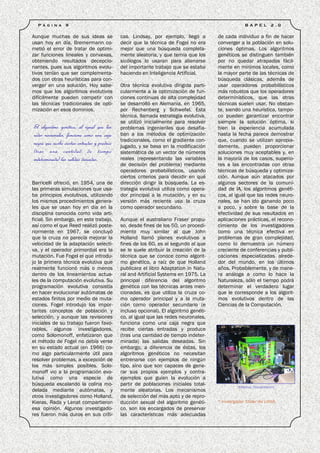 P á g i n a    9                                                                                     B A P E L     2 .0

Aunque muchas de sus ideas se                 cas. Lindsay, por ejemplo, llegó a        de cada individuo a fin de hacer
usan hoy en día, Bremermann co-               decir que la técnica de Fogel no era      converger a la población en solu-
metió el error de tratar de optimi-           mejor que una búsqueda completa-          ciones óptimas. Los algoritmos
zar funciones lineales y convexas,            mente aleatoria, y que temía que los      genéticos se distinguen también
obteniendo resultados decepcio-               sicólogos lo usaran para alienarse        por no quedar atrapados fácil-
nantes, pues sus algoritmos evolu-            del importante trabajo que se estaba      mente en mínimos locales, como
tivos tenían que ser complementa-             haciendo en Inteligencia Artificial.      la mayor parte de las técnicas de
dos con otras heurísticas para con-                                                     búsqueda clásicas, además de
verger en una solución. Hoy sabe-             Otra técnica evolutiva dirigida parti-    usar operadores probabilísticos
mos que los algoritmos evolutivos             cularmente a la optimización de fun-      más robustos que los operadores
difícilmente pueden competir con              ciones continuas de alta complejidad      determinísticos, que las otras
las técnicas tradicionales de opti-           se desarrolló en Alemania, en 1965,       técnicas suelen usar. No obstan-
mización en esos dominios.                    por Rechenberg y Schwefel. Esta           te, siendo una heurística, tampo-
                                              técnica, llamada estrategia evolutiva,    co pueden garantizar encontrar
                                              se utilizó inicialmente para resolver     siempre la solución óptima, si
El algoritmo genético, al igual que las       problemas ingenieriles que desafia-       bien la experiencia acumulada
redes neuronales, funciona como una caja      ban a los métodos de optimización         hasta la fecha parece demostrar
                                              tradicionales, como el gradiente con-     que, cuando se utilizan apropia-
negra que recibe ciertas entradas y produce   jugado, y se basa en la modificación      damente, pueden proporcionar
(tras una cantidad de tiempo                  sistemática de un vector de números       soluciones muy aceptables y, en
indeterminada) las salidas deseadas.          reales (representando las variables       la mayoría de los casos, superio-
                                              de decisión del problema) mediante        res a las encontradas con otras
                                              operadores probabilísticos, usando        técnicas de búsqueda y optimiza-
                                              ciertos criterios para decidir en qué     ción. Aunque aún atacados por
Barricelli ofreció, en 1954, una de           dirección dirigir la búsqueda. La es-     algunos sectores de la comuni-
las primeras simulaciones que usa-            trategia evolutiva utiliza como opera-    dad de IA, los algoritmos genéti-
ba principios evolutivos, utilizando          dor principal a la mutación, y en su      cos, al igual que las redes neuro-
los mismos procedimientos genera-             versión más reciente usa la cruza         nales, se han ido ganando poco
les que se usan hoy en día en la              como operador secundario.                 a poco, y sobre la base de la
disciplina conocida como vida arti-                                                     efectividad de sus resultados en
ficial. Sin embargo, en este trabajo,         Aunque el australiano Fraser propu-       aplicaciones prácticas, el recono-
así como el que Reed realizó poste-           so, desde fines de los 50, un procedi-    cimiento de los investigadores
riormente en 1967, se concluyó                miento muy similar al que John            como una técnica efectiva en
que la cruza no parecía mejorar la            Holland llamó planes evolutivos a         problemas de gran complejidad,
velocidad de la adaptación selecti-           fines de los 60, es al segundo al que     como lo demuestra un número
va, y el operador primordial era la           se le suele atribuir la creación de la    creciente de conferencias y publi-
mutación. Fue Fogel el que introdu-           técnica que se conoce como algorit-       caciones especializadas alrede-
jo la primera técnica evolutiva que           mo genético, a raíz de que Holland        dor del mundo, en los últimos
realmente funcionó más o menos                publicara el libro Adaptation in Natu-    años. Probablemente, y de mane-
dentro de los lineamientos actua-             ral and Artificial Systems en 1975. La    ra análoga a como lo hace la
les de la computación evolutiva. Su           principal diferencia del algoritmo        Naturaleza, sólo el tiempo podrá
programación evolutiva consistía              genético con las técnicas antes men-      determinar el verdadero lugar
en hacer evolucionar autómatas de             cionadas, es que utiliza la cruza co-     que le corresponde a los algorit-
estados finitos por medio de muta-            mo operador principal y a la muta-        mos evolutivos dentro de las
ciones. Fogel introdujo los impor-            ción como operador secundario (e          Ciencias de la Computación.
tantes conceptos de población y               incluso opcional). El algoritmo genéti-
selección, y aunque las revisiones            co, al igual que las redes neuronales,
iniciales de su trabajo fueron favo-          funciona como una caja negra que
rables, algunos investigadores,               recibe ciertas entradas y produce
como Solomonoff, enfatizaron que              (tras una cantidad de tiempo indeter-
el método de Fogel no debía verse             minada) las salidas deseadas. Sin
en su estado actual (en 1966) co-             embargo, a diferencia de éstas, los
mo algo particularmente útil para             algoritmos genéticos no necesitan
resolver problemas, a excepción de            entrenarse con ejemplos de ningún
los más simples posibles. Solo-               tipo, sino que son capaces de gene-
monoff vio a la programación evo-             rar sus propios ejemplos y contra-
lutiva como una especie de                    ejemplos que guíen la evolución a
búsqueda escalando la colina mo-              partir de poblaciones iniciales total-
                                                                                                   TERMINAL TRANSPARENTE
delada mediante autómatas, y                  mente aleatorias. Los mecanismos
otros investigadores como Holland,            de selección del más apto y de repro-
Kieras, Rada y Lenat compartieron             ducción sexual del algoritmo genéti-      * Investigador Titular del LANIA.
esa opinión. Algunos investigado-             co, son los encargados de preservar
res fueron más duros en sus críti-            las características más adecuadas
 