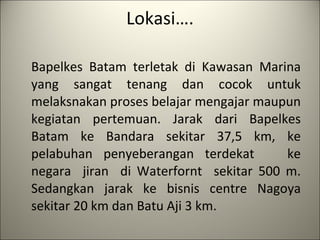 Lokasi…. Bapelkes Batam terletak di Kawasan Marina yang sangat tenang dan cocok untuk melaksnakan proses belajar mengajar maupun kegiatan pertemuan. Jarak dari Bapelkes Batam ke Bandara sekitar 37,5 km, ke pelabuhan penyeberangan terdekat  ke negara  jiran  di Waterfornt  sekitar 500 m. Sedan g kan jarak ke bisnis centre Nagoya sekitar 20 km dan Batu Aji 3 km.    