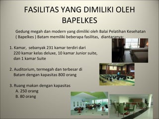 FASILITAS YANG DIMILIKI OLEH BAPELKES Gedung megah dan modern yang dimiliki oleh Balai Pelatihan Kesehatan  ( Bapelkes ) Batam memiliki beberapa fasilitas,  diantaranya:   1. Kamar,  sebanyak 231 kamar terdiri dari 220 kamar kelas deluxe, 10 kamar Junior suite,  dan 1 kamar Suite   2. Auditorium, termegah dan terbesar di  Batam dengan kapasitas 800 orang 3. Ruang makan dengan kapasitas  A. 250 orang B. 80 orang   