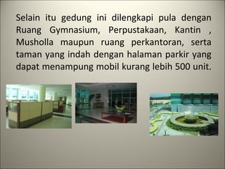Selain itu gedung ini dilengkapi pula dengan Ruang Gymnasium, Perpustakaan, Kantin , Musholla maupun ruang perkantoran, serta taman yang indah dengan halaman parkir yang dapat menampung mobil kurang lebih 500 unit.    