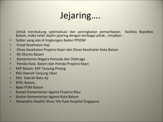 Jejaring….  Untuk mendukung optimalisasi dan peningkatan pemanfaatan  fasilitas Bapelkes Batam, maka telah dijalin jejaring dengan berbagai pihak , misalkan : Satker yang ada di lingkungan Badan PPSDM    Pusat Kesehatan Haji   Dinas Kesehatan Propinsi Kepri dan Dinas Kesehatan Kota Batam   RS Otorita Batam   Kementerian Negara Pemuda dan Olahraga   Pemda Kota  Batam dan Pemda Propinsi Kepri  KKP Batam, KKP Tanjung Pinang  RSU Daerah Tanjung Uban RSU  Daerah Batu Aji BTKL Batam,  Balai POM Batam Kanwil Kementerian Agama Propinsi Riau Kantor Kementerian Agama Kota Batam Alexandria Health/ Khoo Tek Puat Hospital Singapore 
