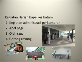 Kegiatan Harian bapelkes batam   1. Kegiatan administrasi perkantoran  2. Apel pagi   3. Olah raga  4. Gotong royong 