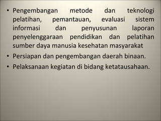 Pengembangan metode dan teknologi pelatihan, pemantauan, evaluasi sistem informasi dan penyusunan laporan penyelenggaraan pendidikan dan pelatihan sumber daya manusia kesehatan masyarakat Persiapan dan pengembangan daerah binaan. Pelaksanaan kegiatan di bidang ketatausahaan. 