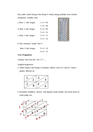 Kita ambil contoh batang 4 dan batang 8. Setiap batang perkalian basis desimal
mempunyai sembilan baris.
a. Baris 1, diisi dengan 1 x 4 = 04
1 x 8 = 08
b. Baris 2, diisi dengan 2 x 4 = 08
2 x 8 = 16
c. Baris 3, diisi dengan 3 x 4 = 12
3 x 8 = 24
d. Dan seterusnya sampai baris 9
Baris 9, diisi dengan 9 x 4 = 36
9 x 8 = 72
Cara Penggunaan
Tentukan hasil kali dari : 48 x 37 = ...
Langkah-langkahnya:
a. Ambil batang 4 dan batang 8, kemudian tuliskan baris ke-3 dan ke-7 seperti
gambar dibawah ini:
b. Kemudian jumlahkan menurut arah diagonal panah dimulai dari kotak kanan ke
kotak paling kiri.
 