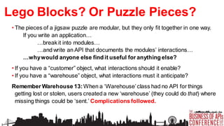 Lego Blocks? Or Puzzle Pieces?
• The pieces of a jigsaw puzzle are modular, but they only fit together in one way.
If you write an application…
…break it into modules…
…and write an API that documents the modules’ interactions…
…why would anyone else find it useful for anything else?
• If you have a “customer” object, what interactions should it enable?
• If you have a “warehouse” object, what interactions must it anticipate?

Remember Warehouse 13: When a ‘Warehouse’ class had no API for things
getting lost or stolen, users created a new ‘warehouse’ (they could do that) where
missing things could be ‘sent.’ Complications followed.

 