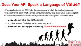 Does Your API Speak a Language of Value?
• It’s easy to devise an API that’s the vocabulary of what the application does.
• It’s an effort to learn what service consumers (know that they) want to accomplish
• It’s visionary to create a vocabulary that creates unimagined customer value

- printFile: what application does
- fitDocumentOnPage: what user requests
- summarizeAndSuggestRouting: stretch the envelope

 