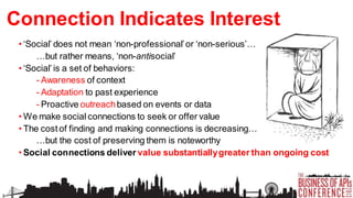 Connection Indicates Interest
• ‘Social’ does not mean ‘non-professional’ or ‘non-serious’…
…but rather means, ‘non-antisocial’
• ‘Social’ is a set of behaviors:
- Awareness of context
- Adaptation to past experience
- Proactive outreach based on events or data
• We make social connections to seek or offer value
• The cost of finding and making connections is decreasing…
…but the cost of preserving them is noteworthy
• Social connections deliver value substantially greater than ongoing cost

 