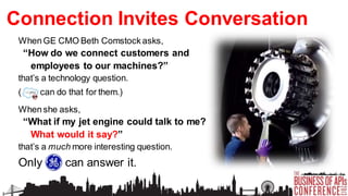 Connection Invites Conversation
When GE CMO Beth Comstock asks,

“How do we connect customers and
employees to our machines?”
that’s a technology question.
(

can do that for them.)

When she asks,

“What if my jet engine could talk to me?
What would it say?”
that’s a much more interesting question.

Only GE can answer it.

 