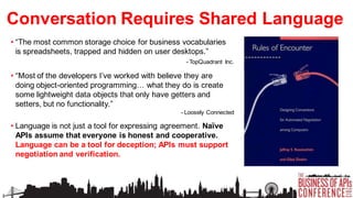Conversation Requires Shared Language
• “The most common storage choice for business vocabularies
is spreadsheets, trapped and hidden on user desktops.”
- TopQuadrant Inc.

• “Most of the developers I’ve worked with believe they are
doing object-oriented programming… what they do is create
some lightweight data objects that only have getters and
setters, but no functionality.”
- Loosely Connected

• Language is not just a tool for expressing agreement. Naïve
APIs assume that everyone is honest and cooperative.
Language can be a tool for deception; APIs must support
negotiation and verification.

 