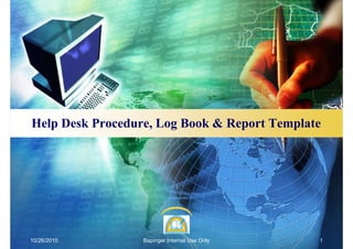 Help Desk Procedure, Log Book & Report Template




10/26/2010        Bapinger Internal Use Only   1
 