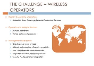 THE CHALLENGE – WIRELESS
 OPERATORS
Rapidly Expanding Operations
    Subscriber Base; Coverage; Revenue-Generating Services


Operations in Multiple Markets
    Multiple operations
    Varied policy and processes


Management Realization
    Growing awareness of need
    Minimal understanding of security capability
    Lack comprehensive vulnerability data
    Suspected breeches, reactive approach
    Security Purchases/Effort Integration
 