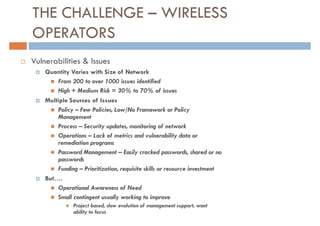 THE CHALLENGE – WIRELESS
OPERATORS
Vulnerabilities & Issues
    Quantity Varies with Size of Network
        From 200 to over 1000 issues identified
        High + Medium Risk = 30% to 70% of issues
    Multiple Sources of Issues
        Policy – Few Policies, Low/No Framework or Policy
        Management
        Process – Security updates, monitoring of network
        Operations – Lack of metrics and vulnerability data or
        remediation programs
        Password Management – Easily cracked passwords, shared or no
        passwords
        Funding – Prioritization, requisite skills or resource investment
    But….
        Operational Awareness of Need
        Small contingent usually working to improve
               Project based, slow evolution of management support, want
               ability to focus
 