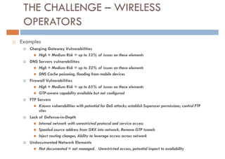 THE CHALLENGE – WIRELESS
 OPERATORS
Examples
   Charging Gateway Vulnerabilities
        High + Medium Risk = up to 53% of issues on these elements
   DNS Servers vulnerabilities
        High + Medium Risk = up to 32% of issues on these elements
        DNS Cache poisoning, flooding from mobile devices
   Firewall Vulnerabilities
        High + Medium Risk = up to 65% of issues on these elements
        GTP-aware capability available but not configured
   FTP Servers
        Known vulnerabilities with potential for DoS attacks; establish Superuser permissions; control FTP
        sites
   Lack of Defense-in-Depth
        Internal network with unrestricted protocol and service access
        Spoofed source address from GRX into network, Remove GTP tunnels
        Inject routing changes, Ability to leverage access across network
   Undocumented Network Elements
        Not documented = not managed. Unrestricted access, potential impact to availability
 