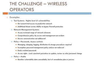 THE CHALLENGE – WIRELESS
OPERATORS
Examples
   Test Systems: Higher level of vulnerabilities
       But unrestricted access to production network
       Additional threat vector; Ability to bypass firewall protection
   Network Management Systems
       Access to broad range of network elements
       Comprehensive policy for access and management not evident
       Secure communication not addressed
   Policy – Passwords, Access controls
       Managing, changing, logging, distribution & storage procedures required
       Incomplete password management policy and/or not enforced
       Easily cracked passwords
       Access rights - Lack consistent procedure to update, review as roles/personnel change
   Policy – Audits
       Baseline vulnerability data unavailable, lack of remediation plan or process
 