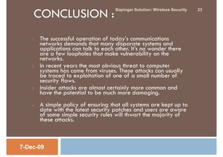 CONCLUSION :
                                       Bapinger Solution: Wireless Security   23




    1.   The successful operation of today’s communications
         networks demands that many disparate systems and
         applications can talk to each other. It’s no wonder there
         are a few loopholes that make vulnerability on the
         networks.
    2.   In recent years the most obvious threat to computer
         systems has come from viruses. These attacks can usually
         be traced to exploitation of one of a small number of
         security flaws.
    3.   Insider attacks are almost certainly more common and
         have the potential to be much more damaging.
    4.   A simple policy of ensuring that all systems are kept up to
         date with the latest security patches and users are aware
         of some simple security rules will thwart the majority of
         these attacks.



7-Dec-09
 