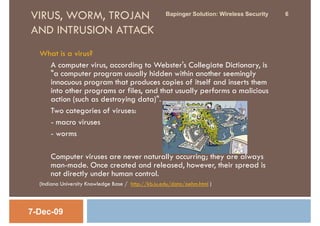VIRUS, WORM, TROJAN                                  Bapinger Solution: Wireless Security   6

AND INTRUSION ATTACK
  What is a virus?
    A computer virus, according to Webster's Collegiate Dictionary, is
    "a computer program usually hidden within another seemingly
    innocuous program that produces copies of itself and inserts them
    into other programs or files, and that usually performs a malicious
    action (such as destroying data)".
    Two categories of viruses:
    - macro viruses
    - worms

      Computer viruses are never naturally occurring; they are always
      man-made. Once created and released, however, their spread is
      not directly under human control.
  (Indiana University Knowledge Base / http://kb.iu.edu/data/aehm.html )



7-Dec-09
 