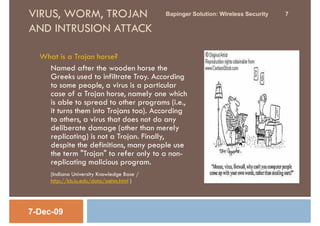 VIRUS, WORM, TROJAN                         Bapinger Solution: Wireless Security   7

AND INTRUSION ATTACK

  What is a Trojan horse?
    Named after the wooden horse the
    Greeks used to infiltrate Troy. According
    to some people, a virus is a particular
    case of a Trojan horse, namely one which
    is able to spread to other programs (i.e.,
    it turns them into Trojans too). According
    to others, a virus that does not do any
    deliberate damage (other than merely
    replicating) is not a Trojan. Finally,
    despite the definitions, many people use
    the term "Trojan" to refer only to a non-
    replicating malicious program.
     (Indiana University Knowledge Base /
     http://kb.iu.edu/data/aehm.html )




7-Dec-09
 