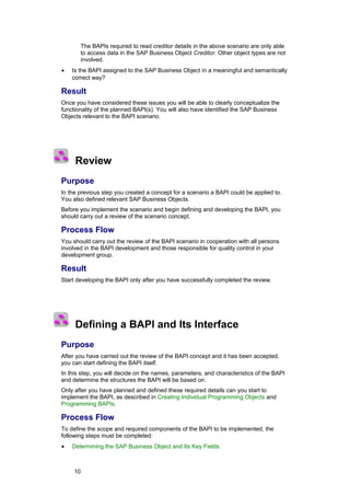 The BAPIs required to read creditor details in the above scenario are only able
       to access data in the SAP Business Object Creditor. Other object types are not
       involved.
•   Is the BAPI assigned to the SAP Business Object in a meaningful and semantically
    correct way?

Result
Once you have considered these issues you will be able to clearly conceptualize the
functionality of the planned BAPI(s). You will also have identified the SAP Business
Objects relevant to the BAPI scenario.




     Review
Purpose
In the previous step you created a concept for a scenario a BAPI could be applied to.
You also defined relevant SAP Business Objects.
Before you implement the scenario and begin defining and developing the BAPI, you
should carry out a review of the scenario concept.

Process Flow
You should carry out the review of the BAPI scenario in cooperation with all persons
involved in the BAPI development and those responsible for quality control in your
development group.

Result
Start developing the BAPI only after you have successfully completed the review.




     Defining a BAPI and Its Interface
Purpose
After you have carried out the review of the BAPI concept and it has been accepted,
you can start defining the BAPI itself.
In this step, you will decide on the names, parameters, and characteristics of the BAPI
and determine the structures the BAPI will be based on.
Only after you have planned and defined these required details can you start to
implement the BAPI, as described in Creating Individual Programming Objects and
Programming BAPIs.

Process Flow
To define the scope and required components of the BAPI to be implemented, the
following steps must be completed:
•   Determining the SAP Business Object and Its Key Fields



     10
 
