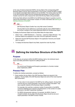In the case of instance-dependent BAPIs, the key fields of the corresponding SAP
Business Object must be used as parameters in the function module the BAPI is based
on so that the associated object instance can be identified. The names of the key fields
in the SAP Business Object and the corresponding parameters in the BAPI function
module must be the same, because the name links the key fields to the parameters.
All the key fields defined in the BOR for the SAP Business Object in question must be
used as the parameters in the function module. For further information see Defining the
Interface Structure of the BAPI.

         Example

         SAP Business Object Creditor has a key field named CreditorId.
         This key field must be defined as a parameter with the name CREDITORID in
         the function modules of the instant-dependent BAPIs for this Business Object.
To display the Business Object and its key fields follow the steps below:
1.   Select Tools → ABAP Workbench → Overview → Business Object Browser . The
     business objects are displayed in the order of the R/3 application hierarchy.
2.   Select the required SAP Business Object in the application hierarchy and double
     click it to open it.
3.   To display the Business Object's key fields, expand the node Key fields.




      Defining the Interface Structure of the BAPI
Purpose
In this step you are going to define the BAPI interface, that is, the individual import,
export and table parameters required for calling the BAPI.

         Caution

         You cannot use Changing and Exception parameters in a function module
         which implements a BAPI.

Process Flow
To define the interface parameters, proceed as follows:
1. Check whether the key fields of the SAP Business Object are required in the
   interface. The key fields of the SAP Business Object are some of the most important
   BAPI parameters.

     -    If a key value is to be passed to the BAPI by the calling program, the key field
          must be set as an import parameter in the function module of the BAPI. That
          way a specific instance of the Business Object is identified.
          For example, this could be a customer number (CustomerNo) in the BAPIs
          Customer.GetDetail and Customer.CheckPassword, or the number of a sales
          document in the BAPI SalesOrder.GetStatus.
     -    For BAPIs that generate instances, for example, the BAPIs Create or
          CreateFromData, the key field of the Business Object should be set as an
          export parameter in the BAPI function module.



     12
 