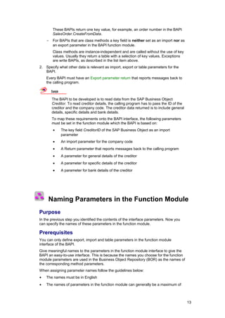 These BAPIs return one key value, for example, an order number in the BAPI
         SalesOrder.CreateFromData.
    -    For BAPIs that are class methods a key field is neither set as an import nor as
         an export parameter in the BAPI function module.
         Class methods are instance-independent and are called without the use of key
         values. Usually they return a table with a selection of key values. Exceptions
         are write BAPIs, as described in the list item above.
2. Specify what other data is relevant as import, export or table parameters for the
   BAPI.
    Every BAPI must have an Export parameter return that reports messages back to
    the calling program.

        Example

        The BAPI to be developed is to read data from the SAP Business Object
        Creditor. To read creditor details, the calling program has to pass the ID of the
        creditor and the company code. The creditor data returned is to include general
        details, specific details and bank details.
        To map these requirements onto the BAPI interface, the following parameters
        must be set in the function module which the BAPI is based on:
         •        The key field CreditorID of the SAP Business Object as an import
                  parameter
         •        An import parameter for the company code
         •        A Return parameter that reports messages back to the calling program
         •        A parameter for general details of the creditor
         •        A parameter for specific details of the creditor
         •        A parameter for bank details of the creditor




     Naming Parameters in the Function Module
Purpose
In the previous step you identified the contents of the interface parameters. Now you
can specify the names of these parameters in the function module.

Prerequisites
You can only define export, import and table parameters in the function module
interface of the BAPI.
Give meaningful names to the parameters in the function module interface to give the
BAPI an easy-to-use interface. This is because the names you choose for the function
module parameters are used in the Business Object Repository (BOR) as the names of
the corresponding method parameters.
When assigning parameter names follow the guidelines below:
•   The names must be in English
•   The names of parameters in the function module can generally be a maximum of



                                                                                            13
 