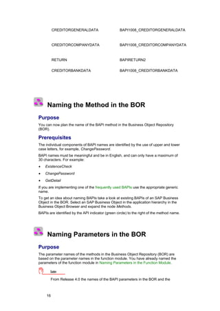 CREDITORGENERALDATA                      BAPI1008_CREDITORGENERALDATA



          CREDITORCOMPANYDATA                      BAPI1008_CREDITORCOMPANYDATA



          RETURN                                   BAPIRETURN2

          CREDITORBANKDATA                         BAPI1008_CREDITORBANKDATA




     Naming the Method in the BOR
Purpose
You can now plan the name of the BAPI method in the Business Object Repository
(BOR).

Prerequisites
The individual components of BAPI names are identified by the use of upper and lower
case letters, for example, ChangePassword.
BAPI names must be meaningful and be in English, and can only have a maximum of
30 characters. For example:
•   ExistenceCheck
•   ChangePassword
•   GetDetail
If you are implementing one of the frequently used BAPIs use the appropriate generic
name.
To get an idea about naming BAPIs take a look at existing BAPIs of an SAP Business
Object in the BOR. Select an SAP Business Object in the application hierarchy in the
Business Object Browser and expand the node Methods.
BAPIs are identified by the API indicator (green circle) to the right of the method name.




     Naming Parameters in the BOR
Purpose
The parameter names of the methods in the Business Object Repository (BOR) are
based on the parameter names in the function module. You have already named the
parameters of the function module in Naming Parameters in the Function Module.

       Caution

       From Release 4.0 the names of the BAPI parameters in the BOR and the



     16
 