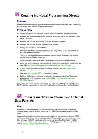 Creating Individual Programming Objects
 Purpose
 After you have identified the individual programming objects and given them names you
 should create them in the R/3 System as required.

 Process Flow
 To create the required programming objects in R/3 the following steps are required:
 •   Creating the Dictionary objects, for example, structures, fields and domains, in the
     ABAP Dictionary.
 •   Creating the function group in the Function Builder (if required).
 •   Creating the function module in the Function Builder.
 •   Writing documentation for the BAPI.
     BAPI documentation is essential because it is very difficult to use a BAPI that has
     not been well documented.
     The BAPI documentation must be written in the Function Builder for the function
     module that the BAPI is based on.
     Make sure that the documentation is translated into the required languages.
 •   Using the program to map the internal data format onto the external data format, as
     described in Conversion Between Internal and External Data Formats.
 •   Writing the program for the function module. Refer to Example of a Function
     Module.
     Also, see Programming BAPIs for more information.
 •   Defining the function module as a method of the corresponding SAP Business
     Object in the BOR, as described in Defining Methods in the BOR Using the
     BOR/BAPI Wizard.
 You should then verify that the parameters and parameter types of the method in the
 BOR match the parameters of the underlying function module in the Function Builder.




      Conversion Between Internal and External
Data Formats
 Use
 According to the guidelines BAPI interfaces should only have English field names.
 However, in the internal working structures of a BAPI German field names are often
 used.
 Moreover in one of the previous steps you created your own structures for your BAPI
 which are different from the structures used in R/3 applications. This is necessary to be
 able to freeze the BAPI structure and to maintain a stable BAPI interface, yet at the
 same time, to enable further development in the R/3 application. For more information
 refer to Internal and External Data Formats.




      18
 