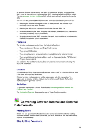 As a result of these discrepancies the fields of the internal working structure of the
     BAPI must be mapped onto the fields of the BAPI interface before the BAPI is called.
     You can generate function modules which help to automatically convert and map the
     data.
     You can use the generated function modules in the source code of your BAPI for:
     •    Mapping the internal working structures of the BAPI onto the external BAPI
          structures before the BAPI is called
     •    Mapping the result onto the internal structures after the BAPI call
     •    When implementing the BAPI, mapping the inbound parameters onto the internal
          structure (structuring import parameters)
     •    When implementing the BAPI, mapping the result from the internal structure onto
          the BAPI (structuring export parameters)

     Features
     The function modules generated have the following functions:
     •    They map between German and English field names
     •    They convert ISO codes
     •    They convert currency amounts into the required internal or external format
     •    They convert internal and external keys such as those used by the PSP Element
          (Project structure plan)
     Any problems that could arise during data conversions are reported back using the
     RETURN parameter.


     Limitations
     Occasionally you may have to manually edit the source code of a function module after
     it has been automatically generated.
     Existing function modules can not yet be regenerated with this transaction. To
     regenerate an existing function module you have to manually delete the function
     module and then generate it anew.

     Activities
     To generate the required function modules see Converting Between Internal and
     External Data Formats.
     The Application Example illustrates the use of these function modules.



1
    2 3
    Converting Between Internal and External
Data Formats
     Prerequisites
     Before you can generate the function modules to map between the internal working
     structures and the external BAPI structures, you must make sure that the internal and
     external structures exist.

     Step by Step Procedure

                                                                                              19
 