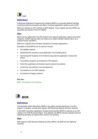 BAPI

Definition
A Business Application Programming Interface (BAPI) is a precisely defined interface
providing access to processes and data in business application systems such as R/3.
BAPIs are defined as API methods of SAP Objects. These objects and their BAPIs are
described and stored in the BOR (BOR).

Use
BAPIs can be called within the R/3 System from external application systems and other
programs. A BAPI call can either be made as an object oriented method call or as a
remote function call (RFC).
BAPIs are a global communication standard for business applications.
Examples of what BAPIs can be used for include:
•   R/3 satellite systems
•   Distributed R/3 scenarios using Application Link Enabling (ALE)
•   Connecting R/3 Systems to the Internet using Internet application components
    (IACs)
•   Visual Basic programs as frontends to R/3 Systems
•   Work flow applications that extend beyond system boundaries
•   Customers' and partners' own developments
•   Connections to non-SAP software
•   Connections to legacy systems


See also:
BAPI - Introduction and Overview.




        BOR
Definition
The Business Object Repository (BOR) is the object oriented repository in the R/3
System. It contains, among other objects, SAP Business Objects and their methods.
In the BOR a Business Application Programming Interface (BAPI) is defined as an API
method of an SAP Business Object. Thus defined, the BAPIs become standard with full
stability guarantees as regards their content and interface.

Use
With regard to SAP Business Objects and their BAPIs, the BOR has the following
functions:




    2
 